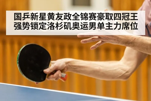 国乒新星黄友政全锦赛豪取四冠王强势锁定洛杉矶奥运男单主力席位